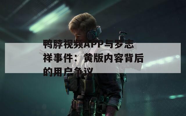 鸭脖视频APP与罗志祥事件：黄版内容背后的用户争议