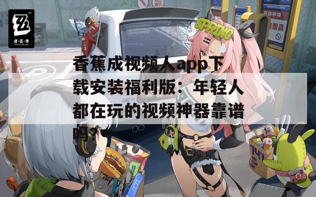 香蕉成视频人app下载安装福利版：年轻人都在玩的视频神器靠谱吗？