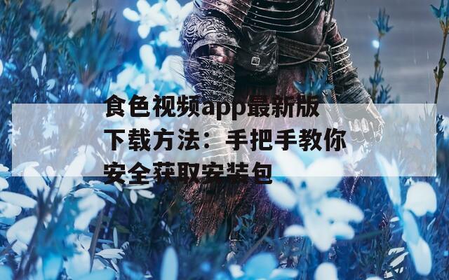 食色视频app最新版下载方法：手把手教你安全获取安装包