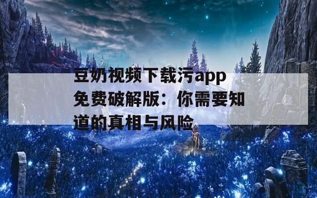 豆奶视频下载污app免费破解版：你需要知道的真相与风险