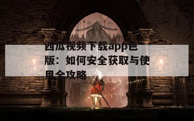 西瓜视频下载app色版：如何安全获取与使用全攻略
