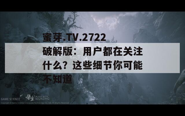 蜜芽.TV.2722破解版：用户都在关注什么？这些细节你可能不知道