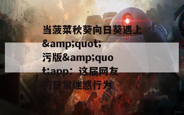 当菠菜秋葵向日葵遇上&amp;quot;污版&amp;quot;app：这届网友的日常迷惑行为