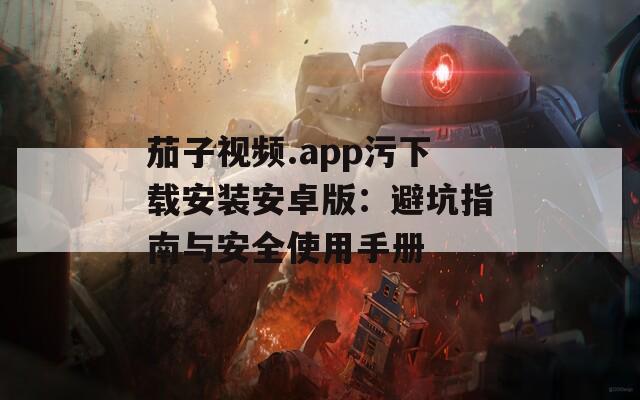 茄子视频.app污下载安装安卓版：避坑指南与安全使用手册
