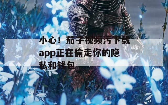 小心！茄子视频污下载app正在偷走你的隐私和钱包