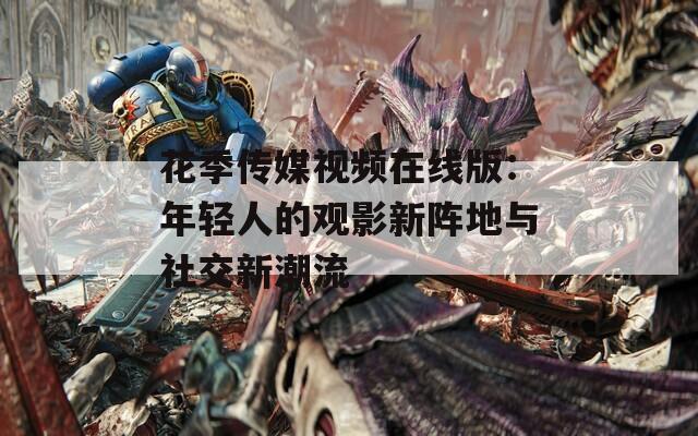 花季传媒视频在线版：年轻人的观影新阵地与社交新潮流