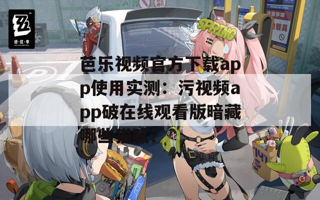 芭乐视频官方下载app使用实测：污视频app破在线观看版暗藏哪些猫腻？