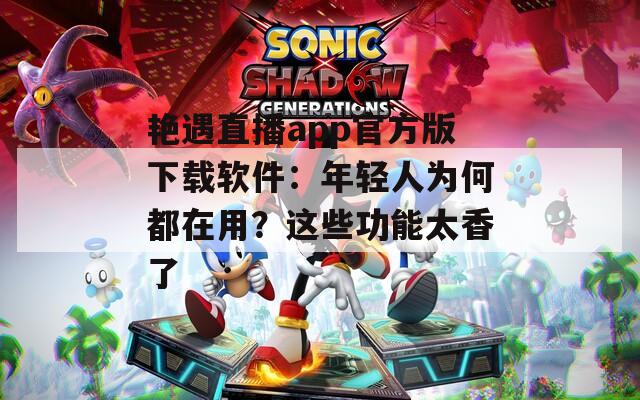 艳遇直播app官方版下载软件：年轻人为何都在用？这些功能太香了
