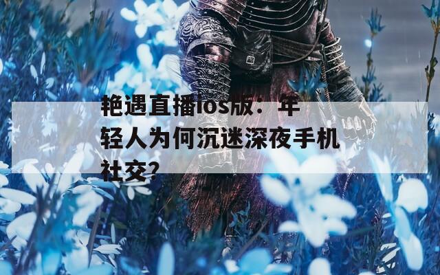 艳遇直播ios版：年轻人为何沉迷深夜手机社交？