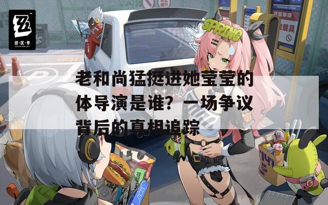 老和尚猛挺进她莹莹的体导演是谁？一场争议背后的真相追踪