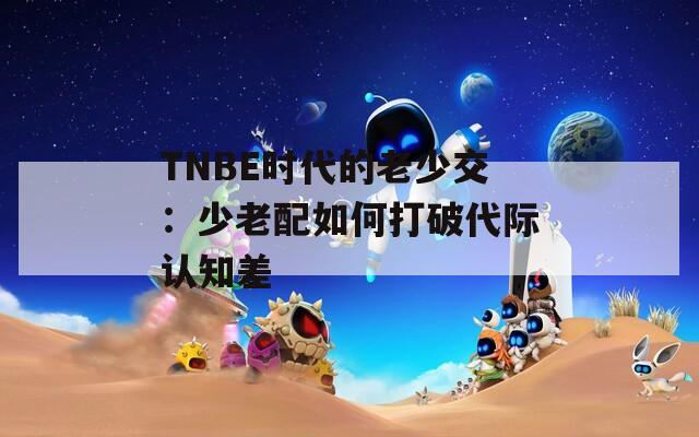 TNBE时代的老少交：少老配如何打破代际认知差
