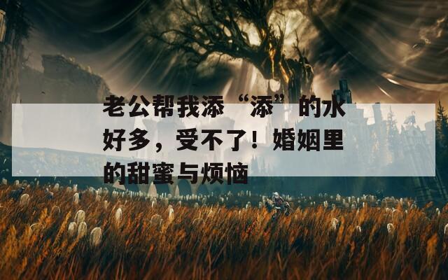 老公帮我添“添”的水好多，受不了！婚姻里的甜蜜与烦恼