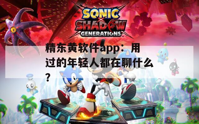 精东黄软件app：用过的年轻人都在聊什么？