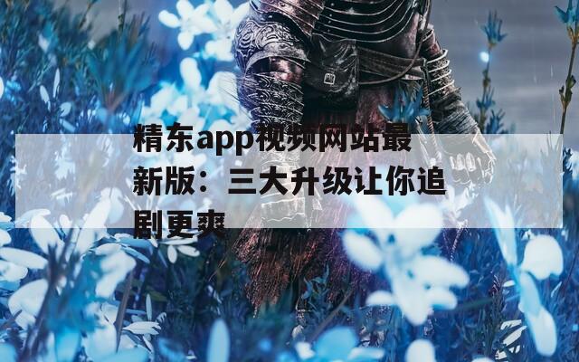 精东app视频网站最新版：三大升级让你追剧更爽