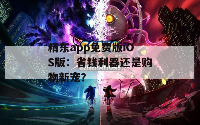 精东app免费版iOS版：省钱利器还是购物新宠？