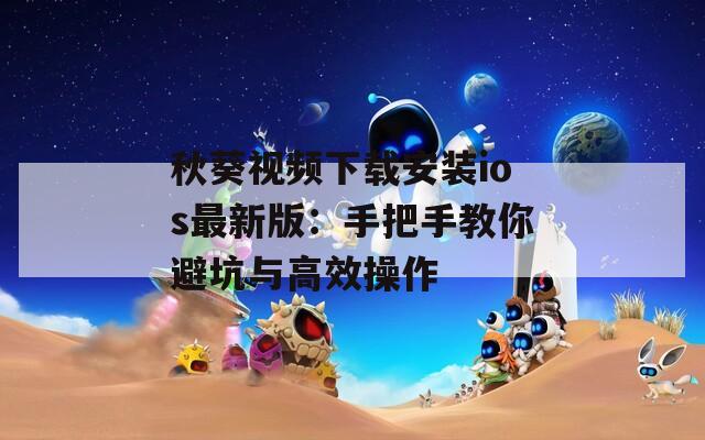 秋葵视频下载安装ios最新版：手把手教你避坑与高效操作