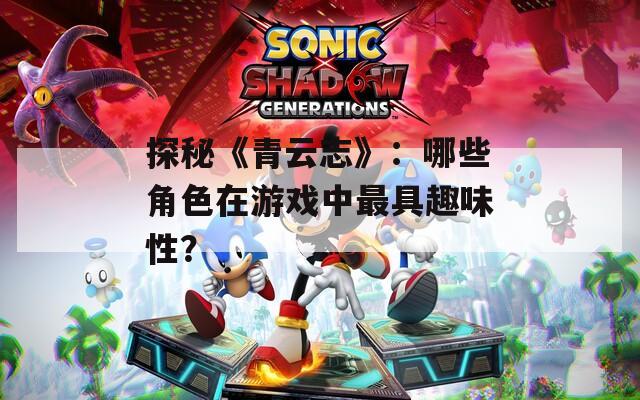 探秘《青云志》：哪些角色在游戏中最具趣味性？