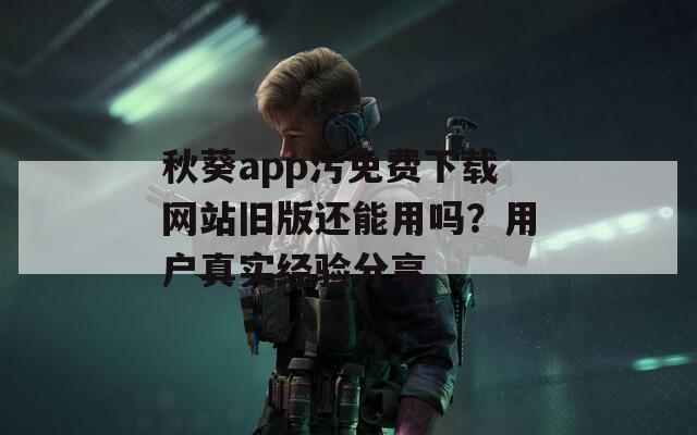 秋葵app污免费下载网站旧版还能用吗？用户真实经验分享