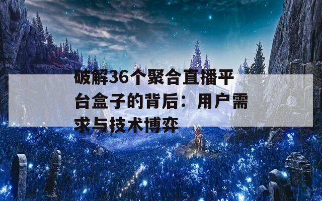 破解36个聚合直播平台盒子的背后：用户需求与技术博弈