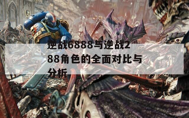 逆战6888与逆战288角色的全面对比与分析