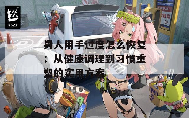 男人用手过度怎么恢复：从健康调理到习惯重塑的实用方案