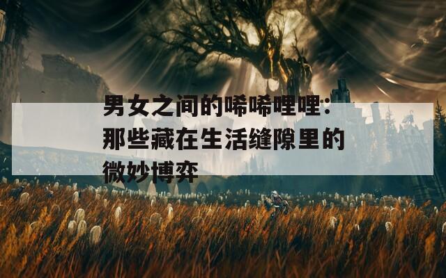 男女之间的唏唏哩哩：那些藏在生活缝隙里的微妙博弈