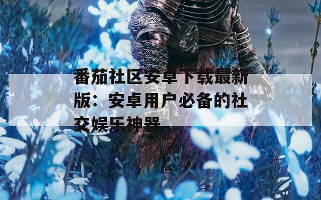 番茄社区安卓下载最新版：安卓用户必备的社交娱乐神器