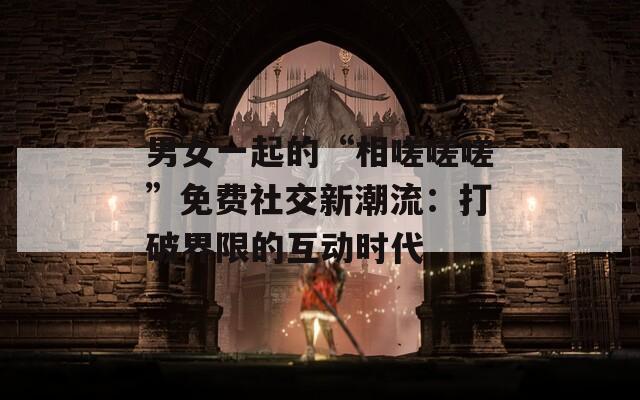男女一起的“相嗟嗟嗟”免费社交新潮流：打破界限的互动时代