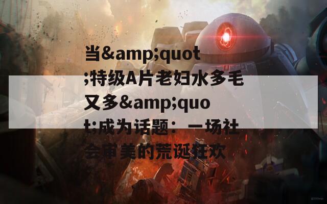 当&amp;quot;特级A片老妇水多毛又多&amp;quot;成为话题：一场社会审美的荒诞狂欢