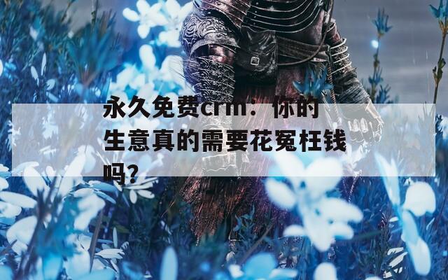 永久免费crm：你的生意真的需要花冤枉钱吗？