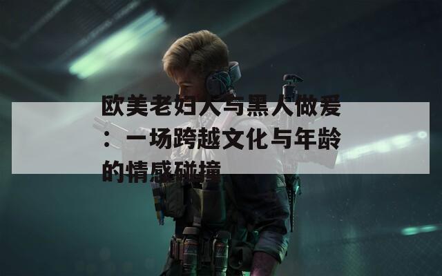 欧美老妇人与黑人做爰：一场跨越文化与年龄的情感碰撞