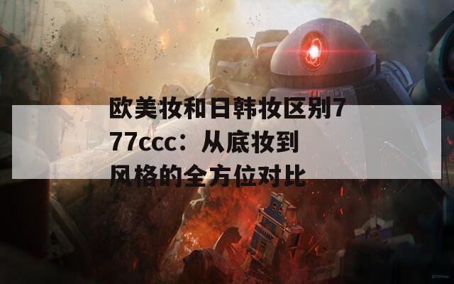 欧美妆和日韩妆区别777ccc：从底妆到风格的全方位对比