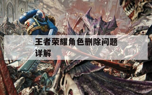 王者荣耀角色删除问题详解