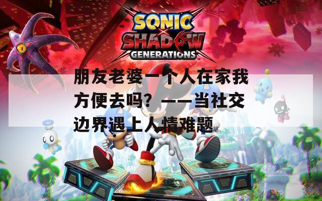 朋友老婆一个人在家我方便去吗？——当社交边界遇上人情难题