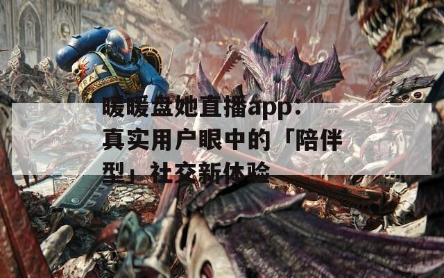 暖暖盘她直播app：真实用户眼中的「陪伴型」社交新体验