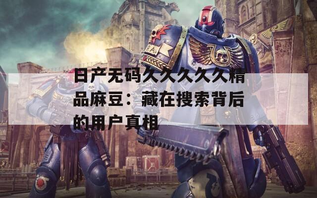 日产无码久久久久久精品麻豆：藏在搜索背后的用户真相