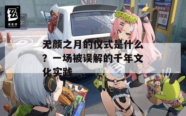 无颜之月的仪式是什么？一场被误解的千年文化实践