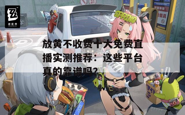 放黄不收费十大免费直播实测推荐：这些平台真的靠谱吗？