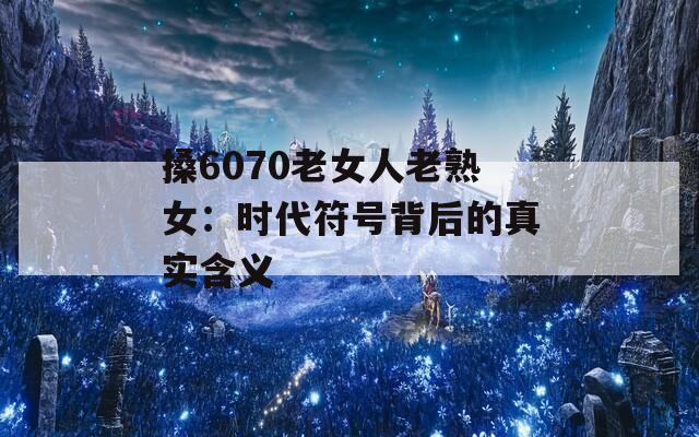 搡6070老女人老熟女：时代符号背后的真实含义