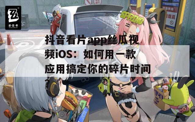抖音看片app丝瓜视频iOS：如何用一款应用搞定你的碎片时间？