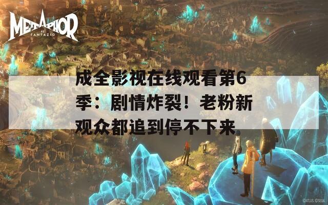 成全影视在线观看第6季：剧情炸裂！老粉新观众都追到停不下来