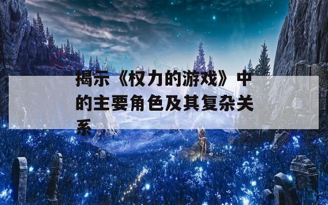 揭示《权力的游戏》中的主要角色及其复杂关系
