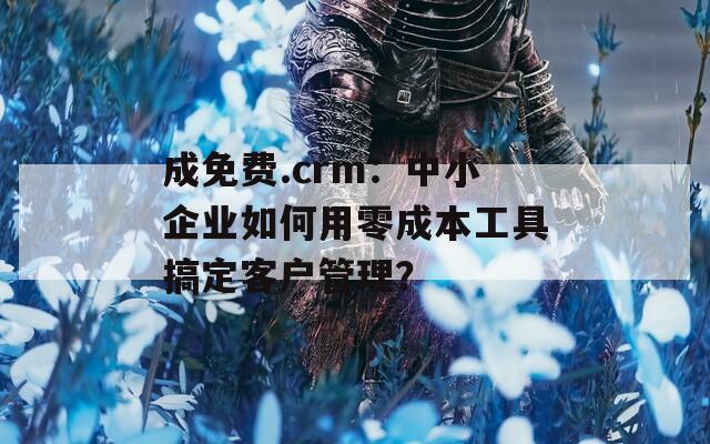 成免费.crm：中小企业如何用零成本工具搞定客户管理？