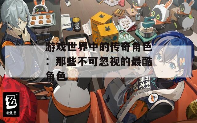 游戏世界中的传奇角色：那些不可忽视的最酷角色