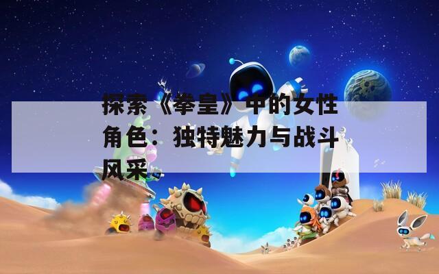 探索《拳皇》中的女性角色：独特魅力与战斗风采
