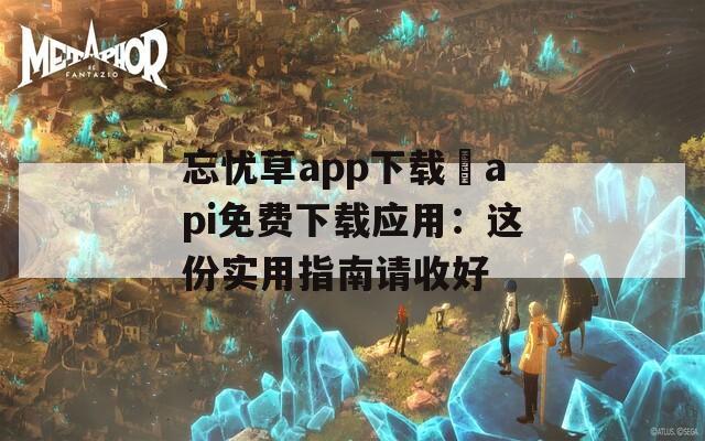 忘忧草app下载汅api免费下载应用：这份实用指南请收好