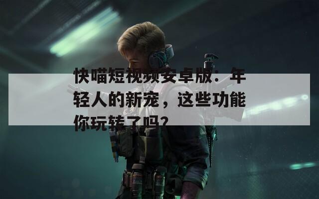 快喵短视频安卓版：年轻人的新宠，这些功能你玩转了吗？