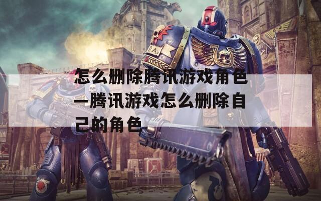 怎么删除腾讯游戏角色—腾讯游戏怎么删除自己的角色