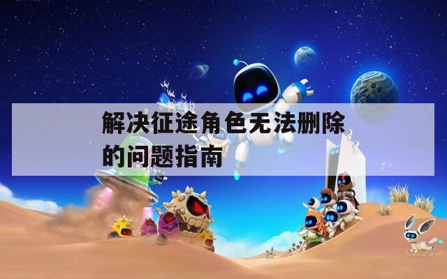 解决征途角色无法删除的问题指南