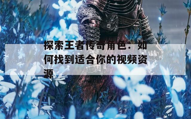 探索王者传奇角色：如何找到适合你的视频资源